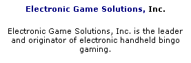 Text Box: Electronic Game Solutions, Inc.
Electronic Game Solutions, Inc. is the leader and originator of electronic handheld bingo gaming.
